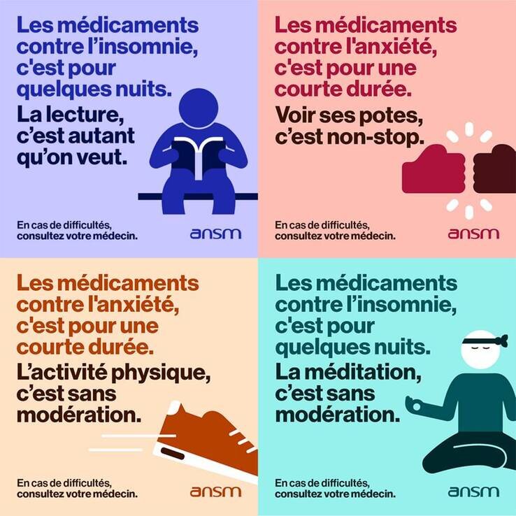 Des visuels avec les messages suivant : Les médicaments contre l'anxiété, c'est pour une courte durée. Voir ses potes, c'est non-stop Les médicaments contre l'anxiété, c'est pour une courte durée. L'activité physique, c'est sans modération En cas de difficultés, consultez votre médecin. Les médicaments ne sont pas des produits ordinaires, ne les prenons pas à la légère